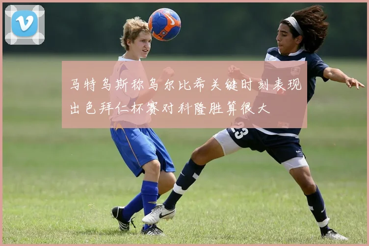 马特乌斯称乌尔比希关键时刻表现出色拜仁杯赛对科隆胜算很大