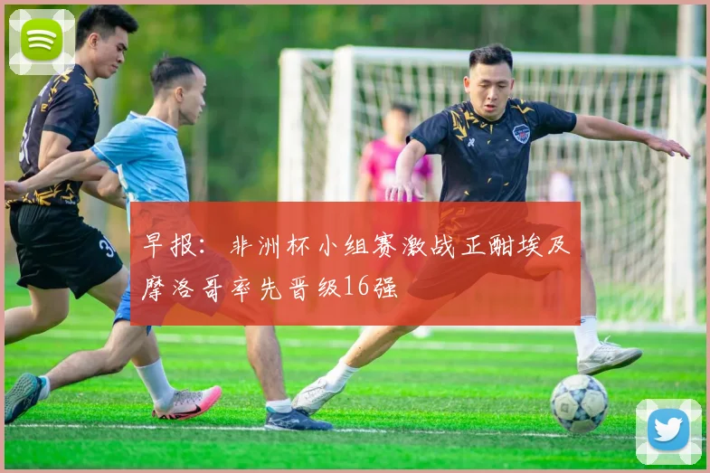 早报：非洲杯小组赛激战正酣埃及摩洛哥率先晋级16强