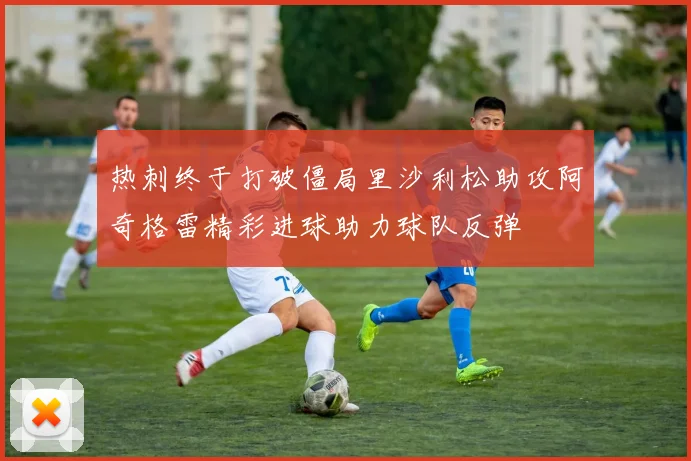 热刺终于打破僵局里沙利松助攻阿奇格雷精彩进球助力球队反弹