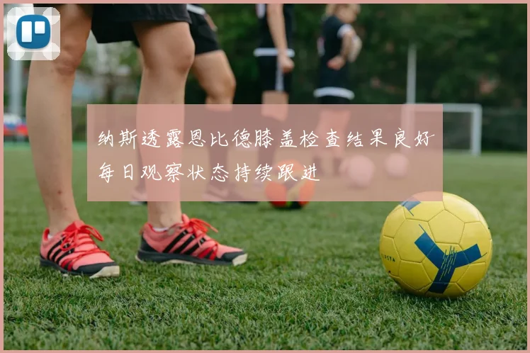 纳斯透露恩比德膝盖检查结果良好每日观察状态持续跟进