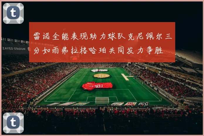 雷诺全能表现助力球队克尼佩尔三分如雨弗拉格哈珀共同发力争胜