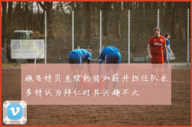 施洛特贝克续约将加薪并担任队长多特认为拜仁对其兴趣不大
