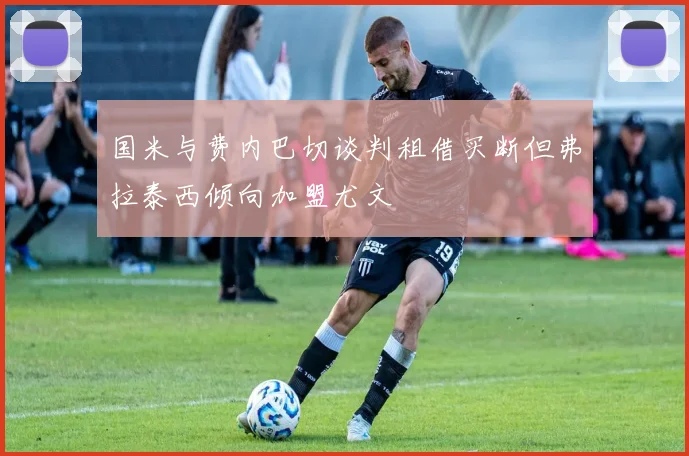 国米与费内巴切谈判租借买断但弗拉泰西倾向加盟尤文