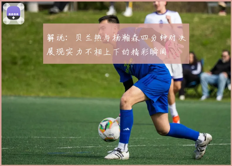解说：贝兰热与杨瀚森四分钟对决展现实力不相上下的精彩瞬间