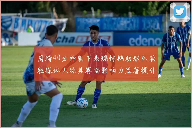 周琦40分钟制下表现惊艳助球队获胜媒体人称其赛场影响力显著提升