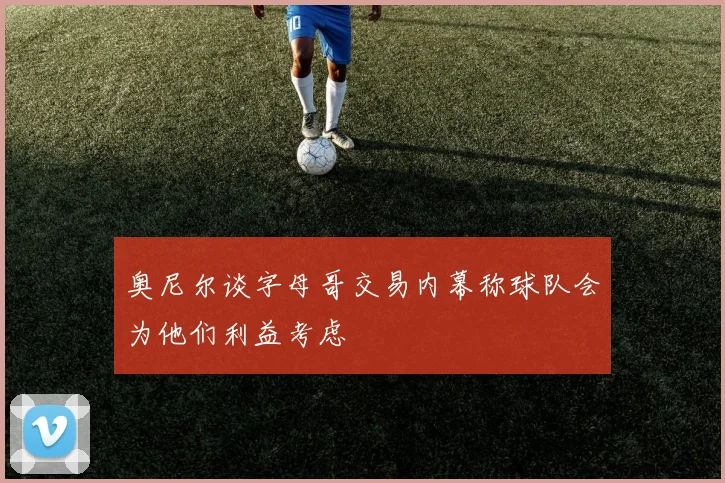 奥尼尔谈字母哥交易内幕称球队会为他们利益考虑
