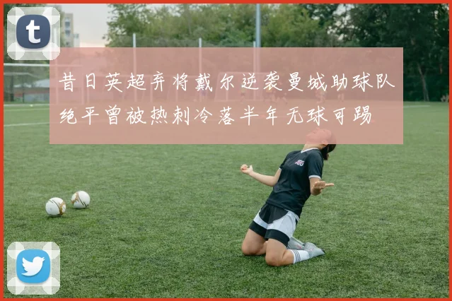 昔日英超弃将戴尔逆袭曼城助球队绝平曾被热刺冷落半年无球可踢