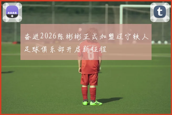 奋进2026陈彬彬正式加盟辽宁铁人足球俱乐部开启新征程
