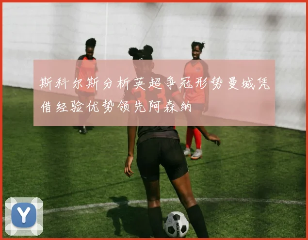 斯科尔斯分析英超争冠形势曼城凭借经验优势领先阿森纳