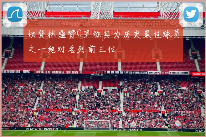 切费林盛赞C罗称其为历史最佳球员之一绝对名列前三位