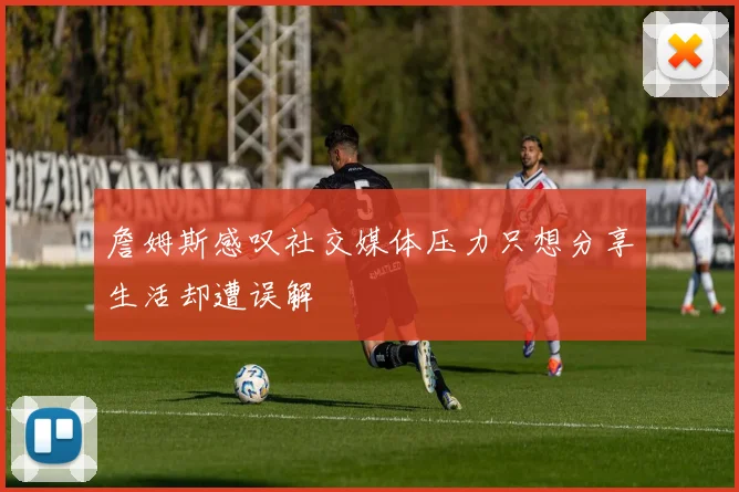 詹姆斯感叹社交媒体压力只想分享生活却遭误解