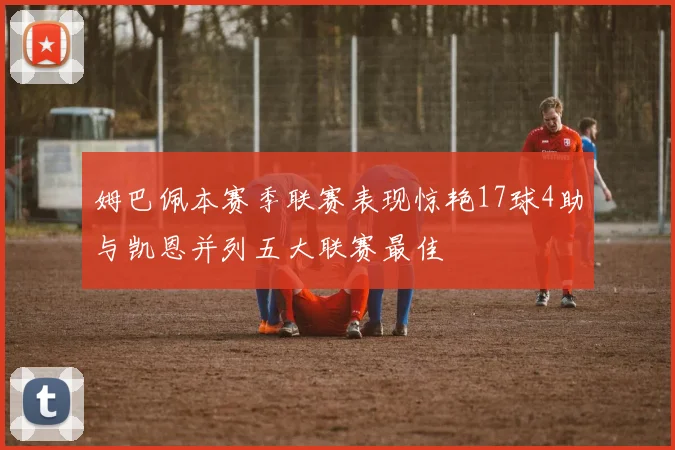 姆巴佩本赛季联赛表现惊艳17球4助与凯恩并列五大联赛最佳