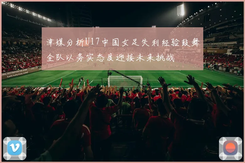 津媒分析U17中国女足失利经验鼓舞全队以务实态度迎接未来挑战