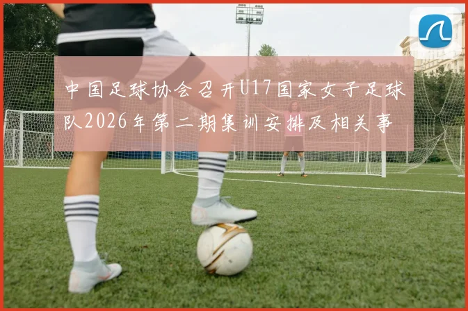 中国足球协会召开U17国家女子足球队2026年第二期集训安排及相关事项通知