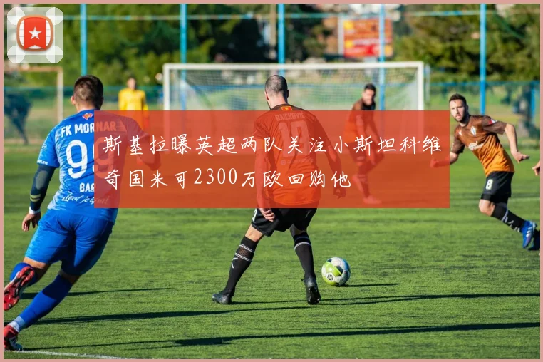 斯基拉曝英超两队关注小斯坦科维奇国米可2300万欧回购他