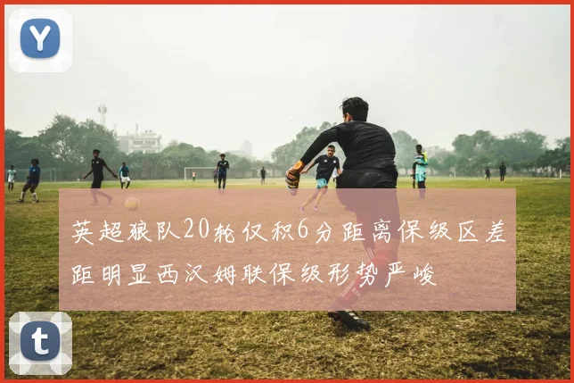 英超狼队20轮仅积6分距离保级区差距明显西汉姆联保级形势严峻