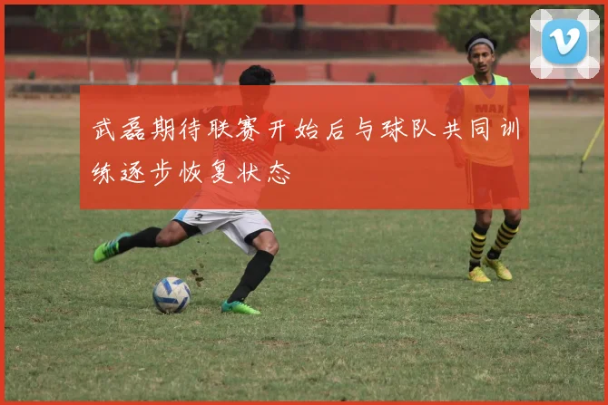 武磊期待联赛开始后与球队共同训练逐步恢复状态