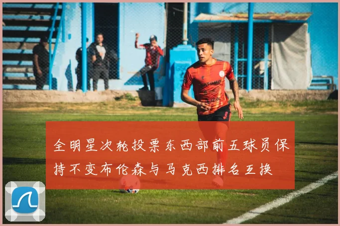全明星次轮投票东西部前五球员保持不变布伦森与马克西排名互换