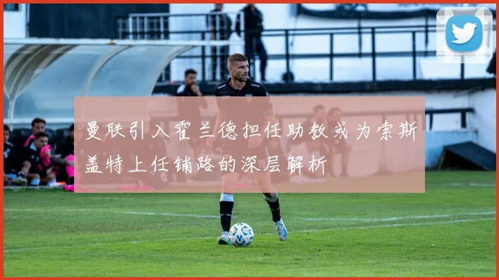 曼联引入霍兰德担任助教或为索斯盖特上任铺路的深层解析