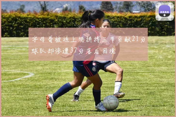 字母哥被迫上场拼搏三节贡献21分球队却惨遭37分落后困境