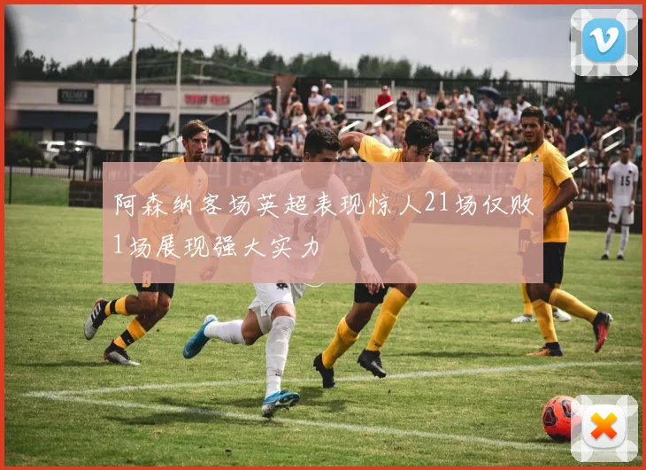 阿森纳客场英超表现惊人21场仅败1场展现强大实力