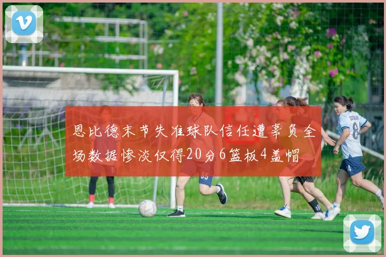 恩比德末节失准球队信任遭辜负全场数据惨淡仅得20分6篮板4盖帽