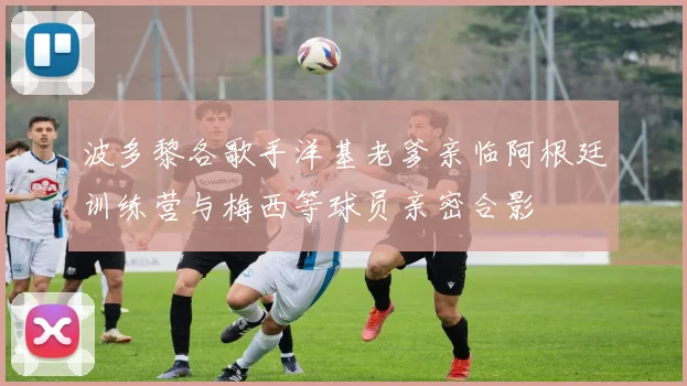 波多黎各歌手洋基老爹亲临阿根廷训练营与梅西等球员亲密合影