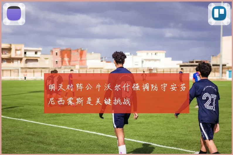 明天对阵公牛沃尔什强调防守安芬尼西蒙斯是关键挑战