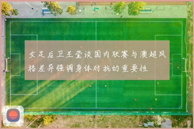 女足后卫王莹谈国内联赛与澳超风格差异强调身体对抗的重要性