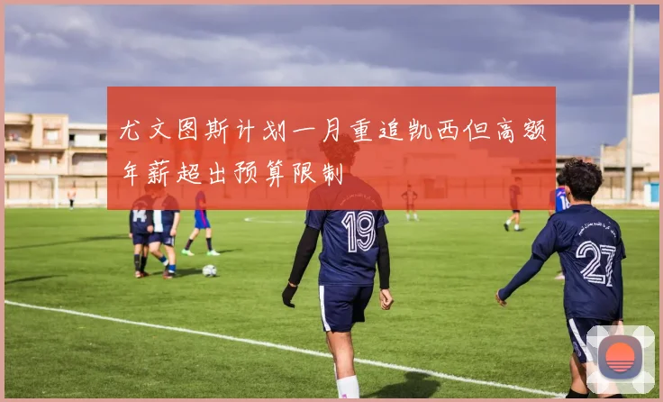 尤文图斯计划一月重追凯西但高额年薪超出预算限制