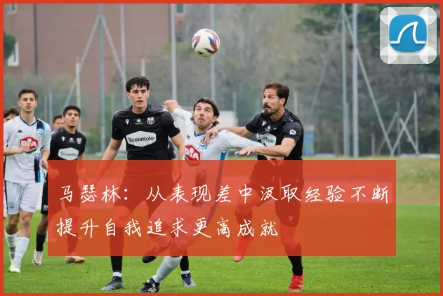 马瑟林：从表现差中汲取经验不断提升自我追求更高成就