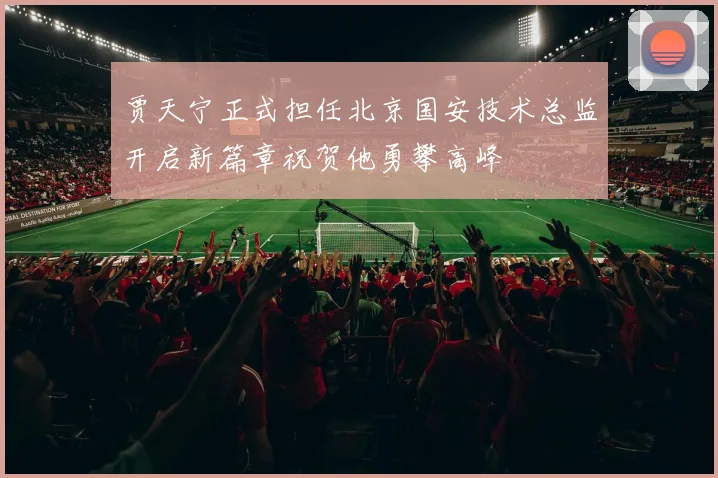 贾天宁正式担任北京国安技术总监开启新篇章祝贺他勇攀高峰