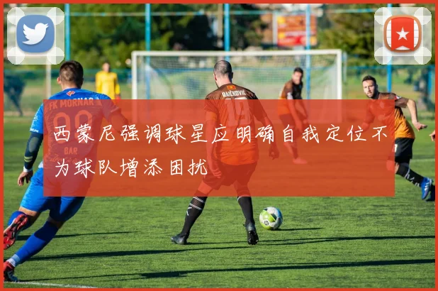 西蒙尼强调球星应明确自我定位不为球队增添困扰