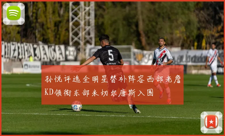 孙悦评选全明星替补阵容西部老詹KD领衔东部米切尔唐斯入围