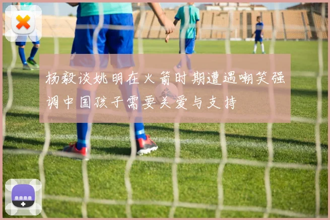 杨毅谈姚明在火箭时期遭遇嘲笑强调中国孩子需要关爱与支持