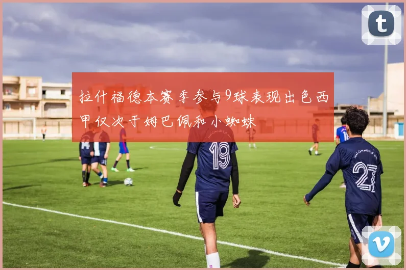 拉什福德本赛季参与9球表现出色西甲仅次于姆巴佩和小蜘蛛