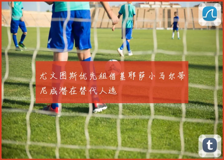 尤文图斯优先租借基耶萨小马尔蒂尼成潜在替代人选