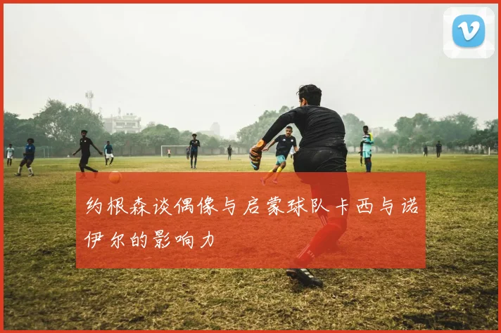 约根森谈偶像与启蒙球队卡西与诺伊尔的影响力